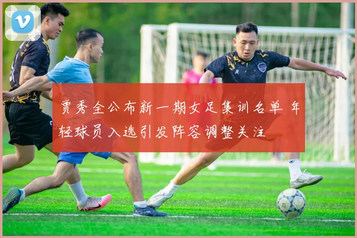 贾秀全公布新一期女足集训名单 年轻球员入选引发阵容调整关注