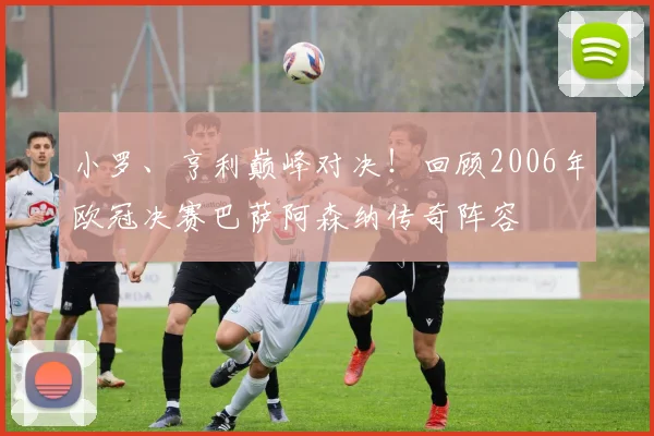 小罗、亨利巅峰对决！回顾2006年欧冠决赛巴萨阿森纳传奇阵容