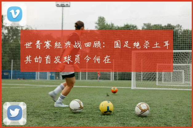 世青赛经典战回顾：国足绝杀土耳其的首发球员今何在