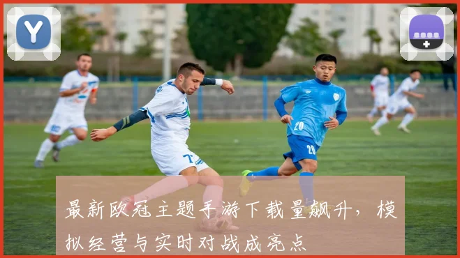 最新欧冠主题手游下载量飙升，模拟经营与实时对战成亮点