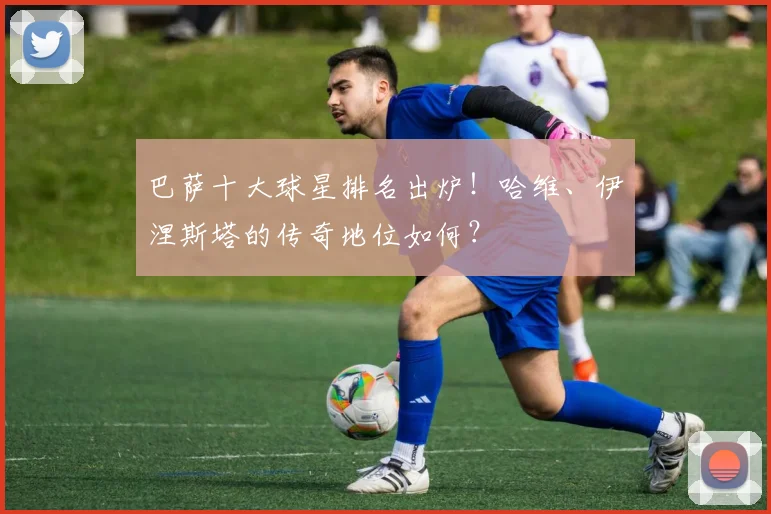 巴萨十大球星排名出炉！哈维、伊涅斯塔的传奇地位如何？