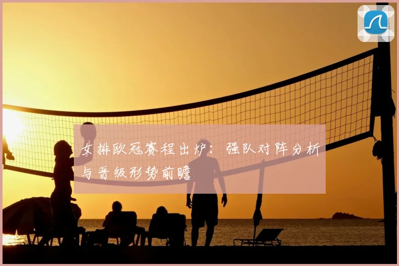 女排欧冠赛程出炉：强队对阵分析与晋级形势前瞻