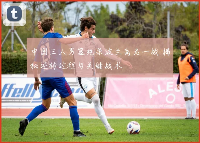 中国三人男篮绝杀波兰高光一战 揭秘逆转过程与关键战术