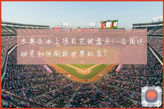 冬奥会冰上项目突破盘点：各国运动员如何刷新世界纪录？