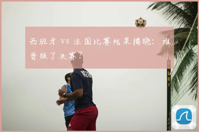 西班牙 vs 法国比赛结果揭晓:谁晋级了决赛?