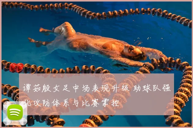 谭茹殷女足中场表现升级 助球队强化攻防体系与比赛掌控