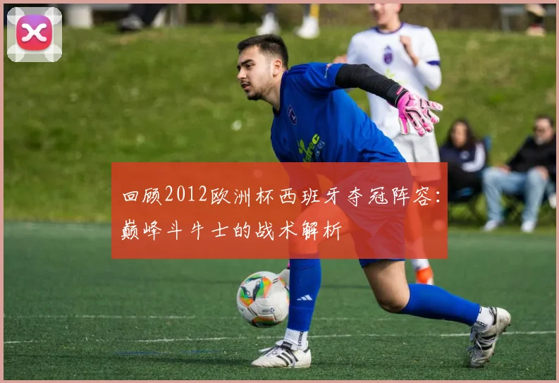 回顾2012欧洲杯西班牙夺冠阵容：巅峰斗牛士的战术解析