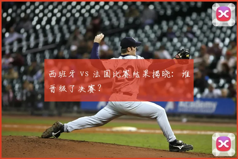 西班牙 vs 法国比赛结果揭晓:谁晋级了决赛?