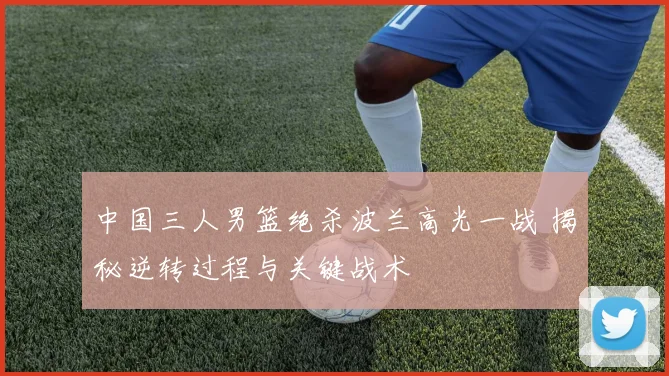 中国三人男篮绝杀波兰高光一战 揭秘逆转过程与关键战术