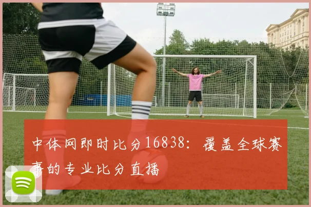 中体网即时比分16838：覆盖全球赛事的专业比分直播