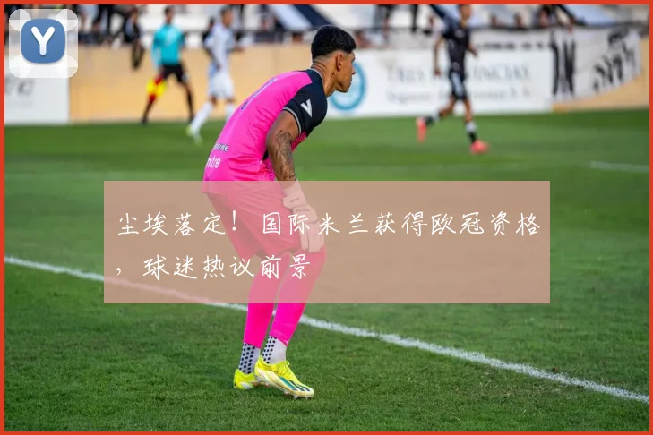 尘埃落定！国际米兰获得欧冠资格，球迷热议前景