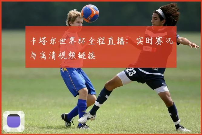 卡塔尔世界杯全程直播：实时赛况与高清视频链接