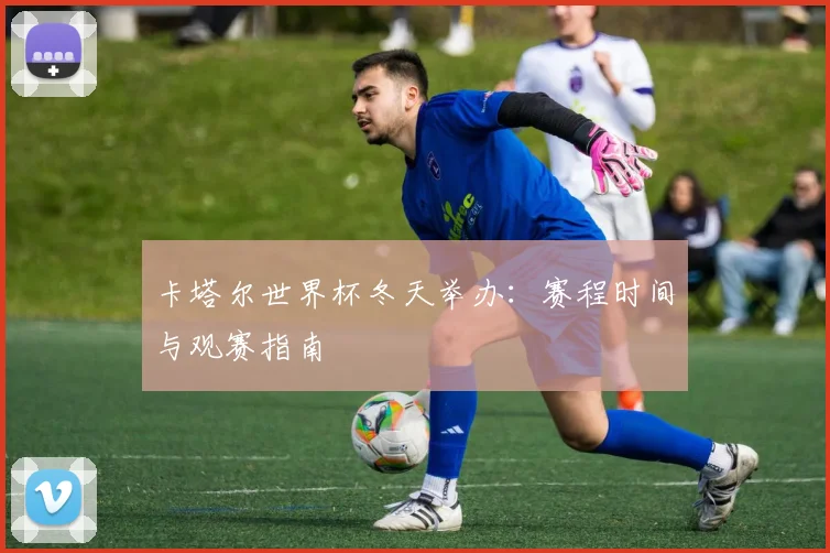 卡塔尔世界杯冬天举办：赛程时间与观赛指南