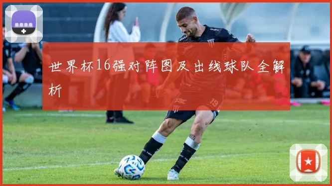 世界杯16强对阵图及出线球队全解析