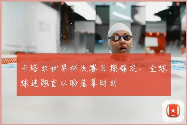 卡塔尔世界杯决赛日期确定，全球球迷翘首以盼落幕时刻