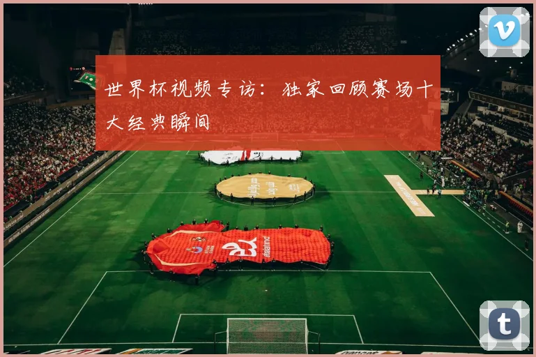 世界杯视频专访：独家回顾赛场十大经典瞬间