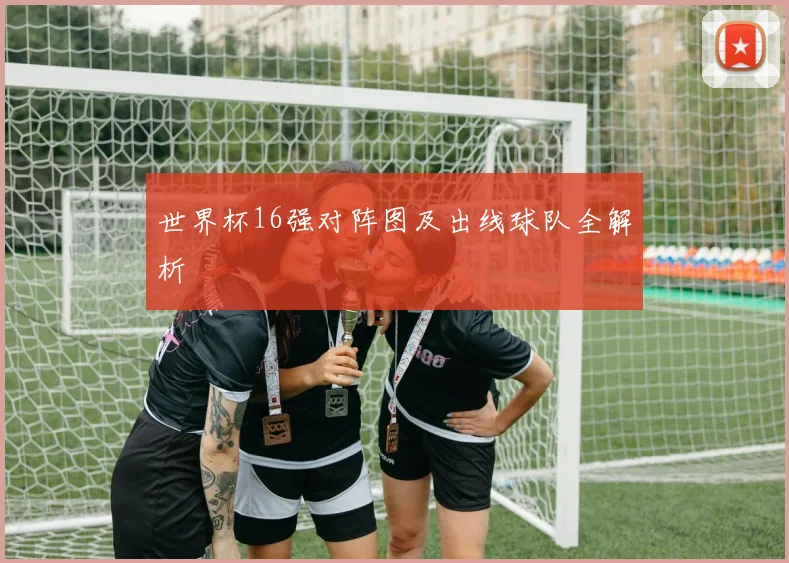 世界杯16强对阵图及出线球队全解析