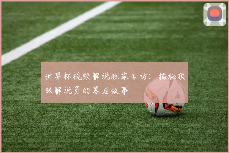 世界杯视频解说独家专访：揭秘顶级解说员的幕后故事