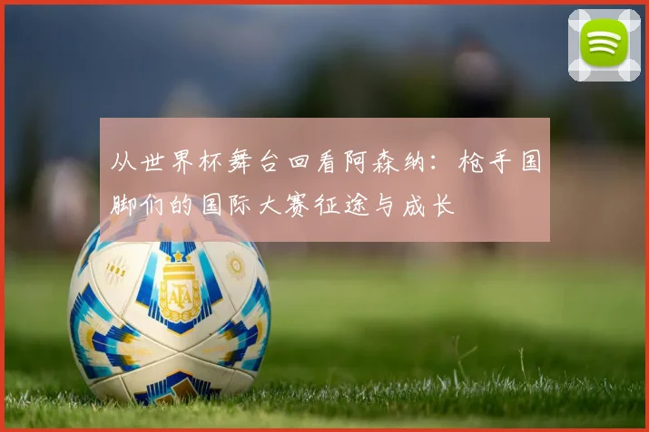 从世界杯舞台回看阿森纳：枪手国脚们的国际大赛征途与成长