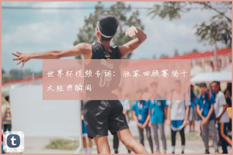 世界杯视频专访：独家回顾赛场十大经典瞬间