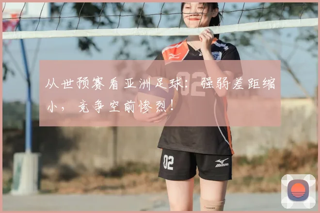 从世预赛看亚洲足球：强弱差距缩小，竞争空前惨烈！