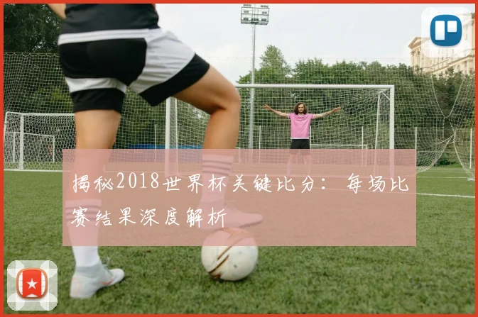揭秘2018世界杯关键比分：每场比赛结果深度解析